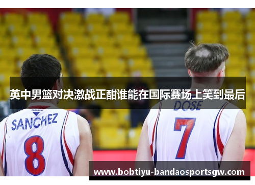 英中男篮对决激战正酣谁能在国际赛场上笑到最后