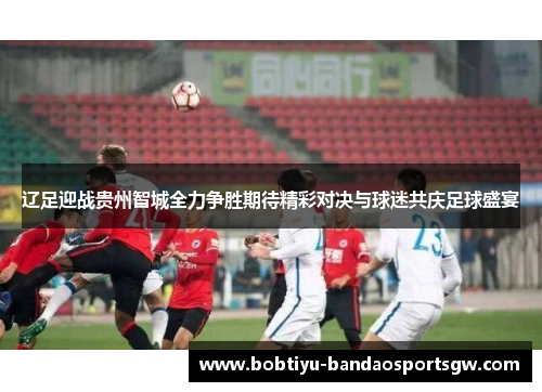 辽足迎战贵州智城全力争胜期待精彩对决与球迷共庆足球盛宴